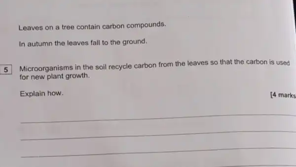 Leaves on a tree contain carbon compounds.
In autumn the leaves fall to the ground.
Microorganisms in the soil recycle carbon from the leaves so that the carbon is used
for new plant growth.
5
Explain how.
__
[4 marks