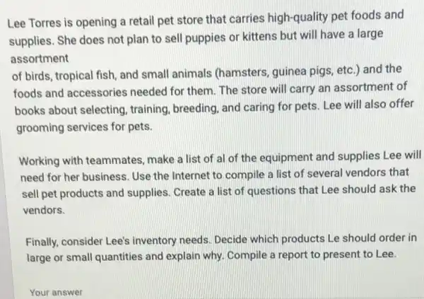 Lee Torres is opening a retail pet store that carries high-quality pet foods and
supplies. She does not plan to sell puppies or kittens but will have a large
assortment
of birds, tropical fish and small animals (hamsters, guinea pigs , etc.) and the
foods and accessories needed for them. The store will carry an assortment of
books about selecting , training, breeding, and caring for pets. Lee will also offer
grooming services for pets.
Working with teammates , make a list of al of the equipment and supplies Lee will
need for her business Use the Internet to compile a list of several vendors that
sell pet products and supplies. Create a list of questions that Lee should ask the
vendors.
Finally, consider Lee's inventory needs. Decide which products Le should order in
large or small quantities and explain why. Compile a report to present to Lee.
Your answer