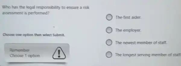 Who has the legal responsibility to ensure a risk
assessment is performed?
Choose one option then select Submit.
Remember
Choose 1 option
The first aider.
The employer.
The newest member of staff.
The longest serving member of staff.