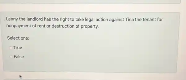 Lenny the landlord has the right to take legal action against Tina the tenant for
nonpayment of rent or destruction of property.
Select one:
True
False