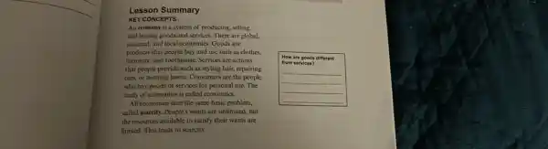 Lesson Summary
KEY CONCEPTS
An economy is a system of producing, selling, and buying goods and services. There are global, national, and local economies. Goods are products that people buy and use such as clothes, furniture, and toothpaste. Services are actions that people provide such as styling hair, repairing cars or mowing lawns Consumers are the people who buy goods or services for personal use. The study of economies is called economics.
All economies face the same basic problem, called scarcity. People's wants are unlimited, but the resources available to satisfy their wants are limited. This leads to scarcity.
How are goods different from services?