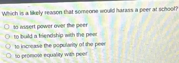 Which is a likely reason that someone would harass a peer at school?
to assert power over the peer
to build a friendship with the peer
to increase the popularity of the peer
to promote equality with peer