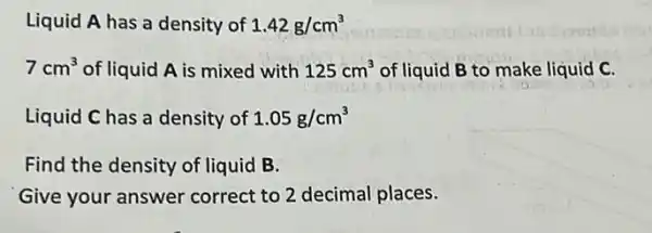 Liquid A has a density of 1.42g/cm^3
7cm^3 of liquid A is mixed with 125cm^3 of liquid B to make liquid C.
Liquid C has a density of 1.05g/cm^3
Find the density of liquid B.
Give your answer correct to 2 decimal places.