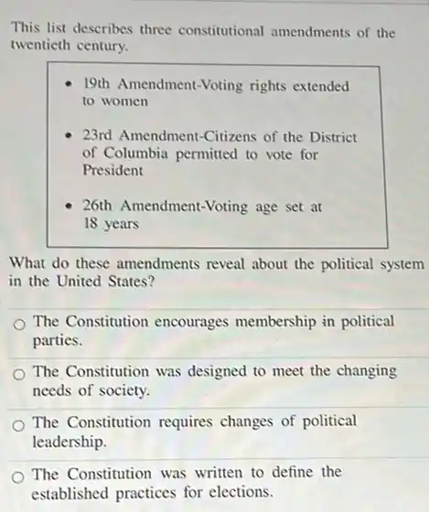 This list describes three constitutional amendments of the
twentieth century.
19th Amendment-Voting rights extended
to women
23rd Amendment-Citizens of the District
of Columbia permitted to vote for
President
26th Amendment-Voting age set at
18 years
What do these amendments reveal about the political system
in the United States?
The Constitution encourages membership in political
parties.
The Constitution was designed to meet the changing
needs of society.
The Constitution requires changes of political
leadership.
The Constitution was written to define the
established practices for elections.