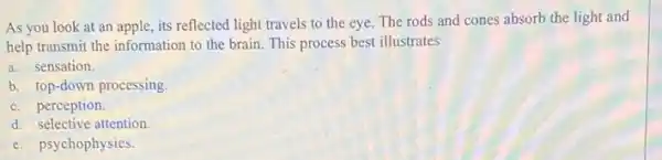 As you look at an apple, its reflected light travels to the eye. The rods and cones absorb the light and
help transmit the information to the brain. This process best illustrates
a. sensation.
b. top-down processing.
c. perception.
d. selective attention
e. psychophysics.