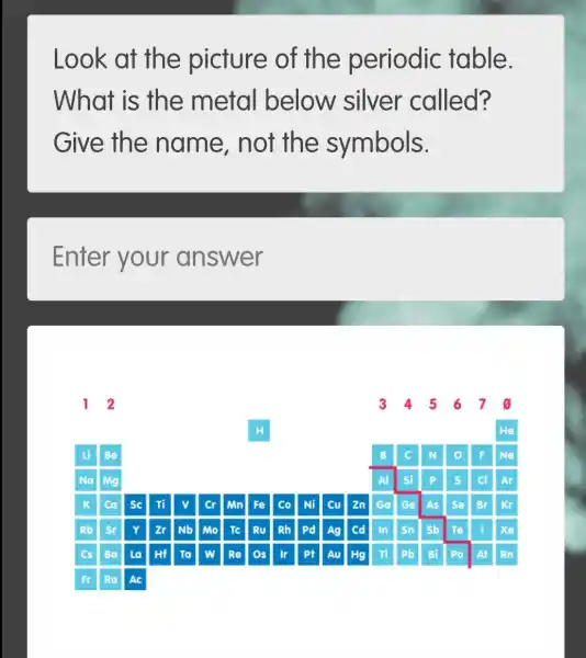 Look at the picture of the periodic table.
What is the metal below silver called?
Give the name, not the symbols.
Enter your answer