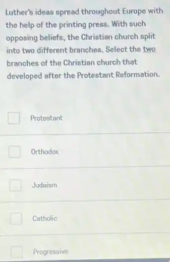 Luther's ideas spread throughout Europe with
the help of the printing press. With such
opposing beliefs, the Christian church split
into two different branches . Select the two
branches of the Christian church that
developed after the Protestant Reformation.
Protestant
Orthodox
Judaism
Catholic
Progressive