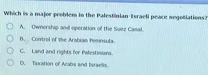 Which is a major problem in the Palestinian Israeli peace negotiations?
A. Ownership and operation of the Suez Canal.
B. Control of the Arabian Peninsula.
C. Land and rights for Palestinians.
D. Taxation of Arabs and Israelis.