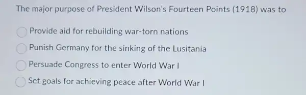 The major purpose of President Wilson's Fourteen Points (1918) was to
Provide aid for rebuilding war-torn nations
Punish Germany for the sinking of the Lusitania
Persuade Congress to enter World War I
Set goals for achieving peace after World War I