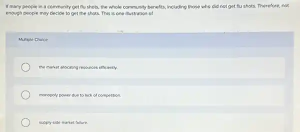 If many people in a community get flu shots, the whole community benefits, including those who did not get flu shots. Therefore, not
enough people may decide to get the shots This is one illustration of
Multiple Choice
the market allocating resources efficiently.
monopoly power due to lack of competition.
supply-side market failure