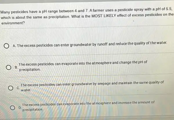 Many pesticides have a pH range between 4 and 7. Afarmer uses a pesticide spray with a pH of 5.5,
which is about the same as precipitation. What is the MOST LIKELY effect of excess pesticides on the
environment?
A. The excess pesticides can enter groundwater by runoff and reduce the quality of the water.
The excess pesticides can evaporate into the atmosphere and change the pH of
B. precipitation.
C.
The excess pesticides can enter groundwater by seepage and maintain the same quality of
water.
The excess pesticides can evaporate into theatmosphere and increase the amount of
precipitation.