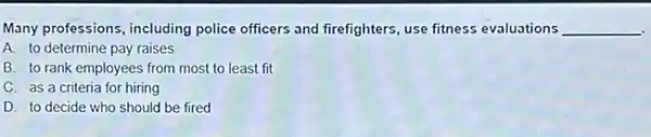 Many professions, including police officers and firefighters use fitness evaluations __
A. to determine pay raises
B. to rank employees from most to least fit
C. as a criteria for hiring
D. to decide who should be fired