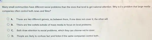 Many small communities have different social problems than the ones that tend to get national attention . Why is it a problem that large media
companies often control both news and films?
A. These are two different genres, so between them, if one does not cover it, the other will
B. There are few outlets outside of mass media to focus on local problems.
C. Both draw attention to social problems, which they can choose not to cover.
D. People are likely to confuse fact and fiction if the same companies control both.