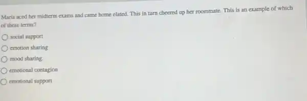 Maria aced her midterm exams and came home elated. This in turn cheered up her roommate This is an example of which
of these terms?
social support
emotion sharing
mood sharing.
emotional contagion
emotional support