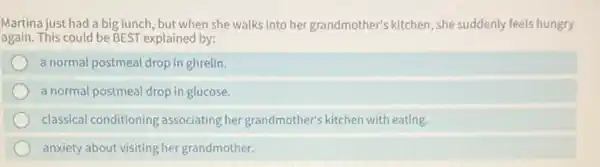 Martina just had a big lunch, but when she walks into her grandmother's kitchen, she suddenly feels hungry
again. This could be BEST explained by:
a normal postmeal drop in ghrelin.
a normal postmeal drop in glucose.
classical conditioning associating her grandmother's kitchen with eating.
anxiety about visiting her grandmother.