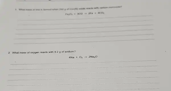 ,What mass of tron is formed when 240 g of iron(III) oxide reacts with carbon monoxide?
Fe_(2)O_(3)+3COarrow 2Fe+3CO_(2)
2 What mass of oxygen reacts with 9.2 g of sodium?
4Na+O_(2)arrow 2Na_(2)O