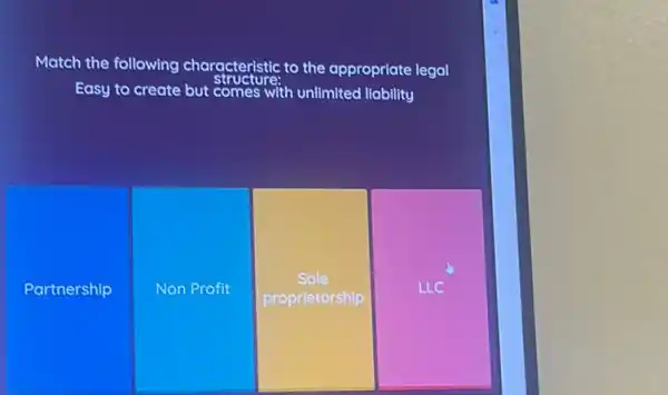 Match the following characteristic to the appropriate legal
Easy to create but comes with unlimited liability
Partnership
Non Profit
Sole
proprietorship
LLC