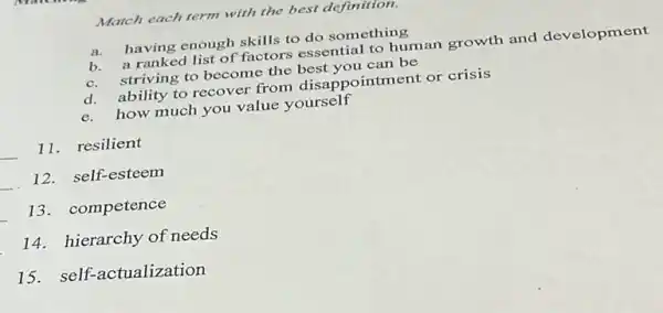 Match each term with the best definition.
a.
having enough skills to do something
a ranked list of factors essential to human growth and development
b.striving to become the can be
d. ability to recover from disappointment or crisis
d.how much you value yourself
__
11.resilient
__
12. self-esteem
__
13. competence
14. hierarchy of needs
15. self-actualization