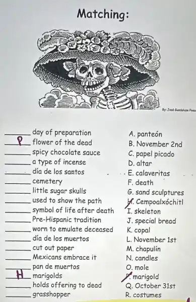 Matching:
A. panteón
B. November 2nd
C. papel picado
D. altar
E. calaveritas
F.death
G. sand sculptures
&. Cempoalxóchitl
I.skeleton
J. special bread
K. copal
L. November 1st
__ day of preparation
__ flower of the dead
__ spicy chocolate sauce
__ a type of incense
__ día de los santos
__ cemetery
__ little sugar skulls
__ used to show the path
__ symbol of life after death
__ Pre-Hispanic tradition
__ worn to emulate deceased
__ dia de los muertos
__ cut out paper
__ Mexicans embrace it
__ pan de muertos
__ marigolds
__ holds offering to dead
__ grasshopper
O.mole
M. chapulín
N. candles
. marigold
Q. October 31st
R. costumes