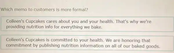 Which memo to customers is more formal?
Colleen's Cupcakes cares about you and your health. That's why we're
providing nutrition info for everything we bake.
Colleen's Cupcakes is committed to your health. We are honoring that
commitment by publishing nutrition information on all of our baked goods.