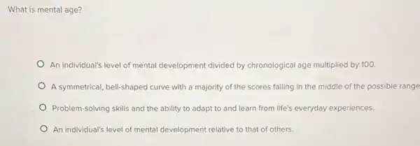 What is mental age?
An individual's level of mental development divided by chronological age multiplied by 100.
A symmetrical, bell-shaped curve with a majority of the scores falling in the middle of the possible range
Problem-solving skills and the ability to adapt to and learn from life's everyday experiences.
An individual's level of mental development relative to that of others.