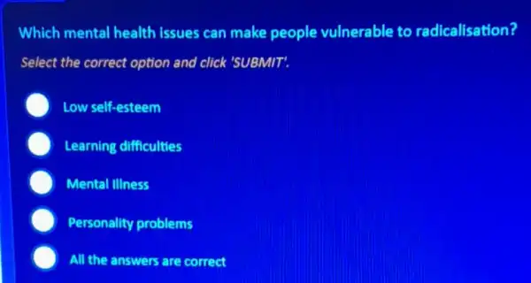 Which mental health issues can make people vulnerable to radicalisation?
Select the correct option and click 'SUBMIT'.
Low self-esteem
Learning difficulties
Mental IIIness
Personality problems
All the answers are correct