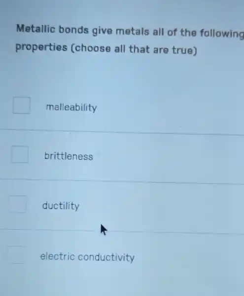 Metallic bonds give metals all of the following
properties (choose all that are true)
malleability
brittleness
ductility
electric conductivity