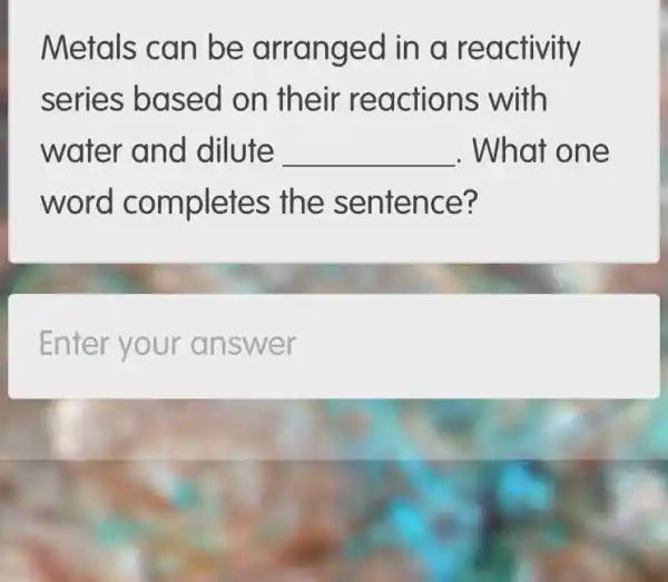 Metals can be arrang ed in a reactivity
series based on their re actions with
water and dilute __ . What one
word completes the sentence?
Enter your an swer