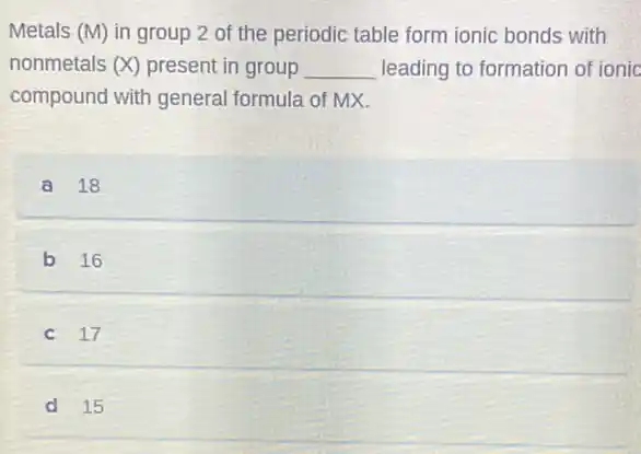 Metals (M) in group 2 of the periodic table form ionic bonds with
nonmetals (X) present in group __ leading to formation of ionic
compound with general formula of MX.
a 18
b 16
c 17
d 15