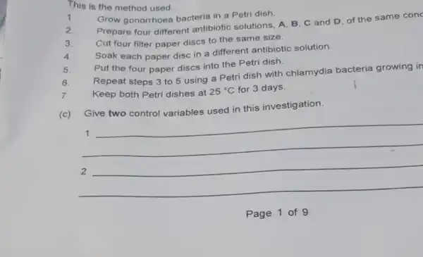 This is the method used.
1. Grow gonorrhoea bacteria in a Petri dish.
2.
Prepare four different antibiotic solutions, A B, C and D of the same conc
3. Cut four filter paper discs to the same size.
Soak each paper disc in a different antibiotic solution.
5. Put the four paper discs into the Petri dish.
6.
Repeat steps 3 to 5 using a Petri dish with chlamydia bacteria growing in
7.	Keep both Petri dishes at 25^circ C for 3 days.
(c)
Give two control variables used in this investigation.
__
1