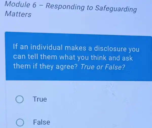 Module 6 - R esponding to Safeguarding
Matters
If an individual makes a disclosure you
can tell them what you think and ask
them if they agree? True or False?
True
False