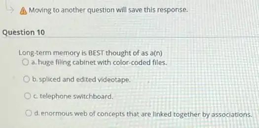 A Moving to another question will save this response.
Question 10
Long-term memory is BEST thought of as a(n)
a. huge filing cabinet with color-coded files.
b. spliced and edited videotape
c. telephone switchboard.
d. enormous web of concepts that are linked together by associations.