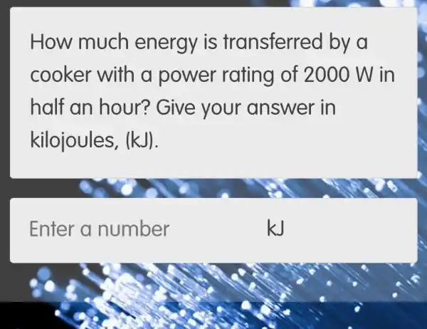 How much energy is tr ansferred by đ
cooker with a power rating of 2000 W in
half an hour?Give your answ er in
kilojoules, (kJ).
Enter a number