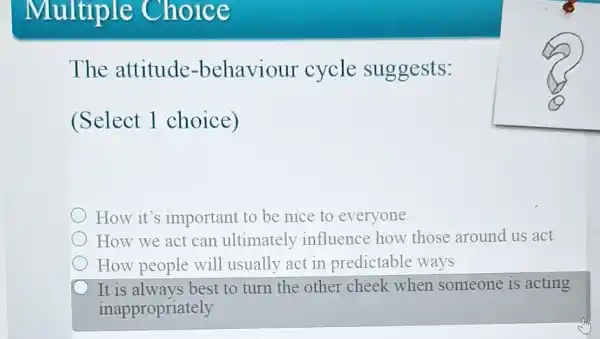 Multipl e Choice
The attitude -behaviour cycle suggests:
(Select 1 choice)
How it's important to be nice to everyone
How we act can ultimately influence how those around us act
How people will usually act in predictable ways
It is always best to turn the other cheek when someone is acting
inappropriately