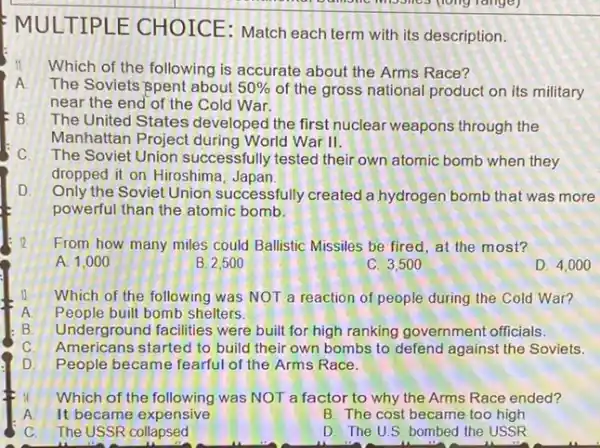 MULTIPLE CHOICE: Match each term with its description.
Which of the following is accurate about the Arms Race?
A The Soviets spent about 50%  of the gross national product on its military
near the end of the Cold War.
B The United States developed the first nuclear weapons through the
Manhattan Project during World War II.
C. The Soviet Union successfully tested their own atomic bomb when they
dropped it on Hiroshima Japan
D.
Only the Soviet Union successfully created a hydrogen bomb that was more
powerful than the atomic bomb.
12
From how many miles could Ballistic Missiles be fired, at the most?
A. 1,000
B. 2,500
C. 3,500
D. 4,000
Which of the following was NOT a reaction of people during the Cold War?
People built bomb shelters.
Underground facilities were built for high ranking government officials.
C. Americans started to build their own bombs to defend against the Soviets.
People became fearful of the Arms Race.
Which of the following was NOT a factor to why the Arms Race ended?
A It became expensive
B. The cost became too high
C. The USSR collapsed
D. The U.S bombed the USSR