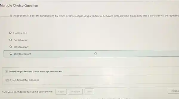 Multiple Choice Question
__ Is the process in operant conditioning by which ich a stimulus following a pa particular behavior increases the probability that a behavior will be repeated
Habituation
Punishment
Observation
Reinforcement
C Need help? Review these concept resources.
Read About the Concept
Rate your confidence to submit your answer.
