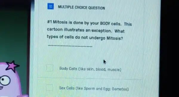 MULTIPLE CHOICE QUESTION
#1 Mitosis is done by your BODY cells . This
cartoon illustrates an exception. What
types of cells do not undergo Mitosis?
__
square  Body Cells (like skin blood, muscle)
Sex Cells like Sperm and Egg; Gametes)