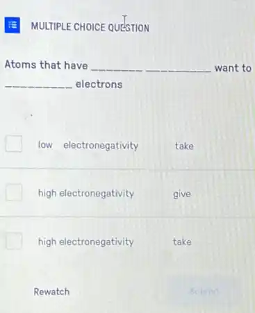 MULTIPLE CHOICE QUESTION
Atoms that have __ want to
__ electrons
low electronegativity
take
high electronegativity
high electronegativity
Rewatch