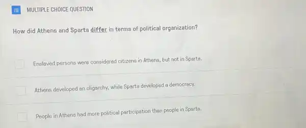 MULTIPLE CHOICE QUESTION
How did Athens and Sparta differ in terms of political organization?
Enslaved persons were considered citizens in Athens, but not in Sparta.
Athens developed an oligarchy, while Sparte developed a democracy.
People in Athens had more political participation than people in Sparta.