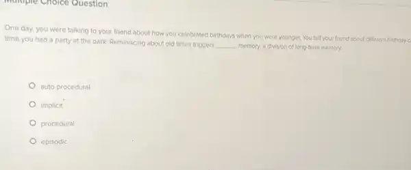 Multiple Choice Question
One day, you were talking to your friend about how you celebrated birthdays when you were younger. You tell your friend about different birthday c
time you had a party at the park.Reminiscing about old times triggers
__ memory, a division of long-term memory.
auto-procedural
implicit
procedural
episodic