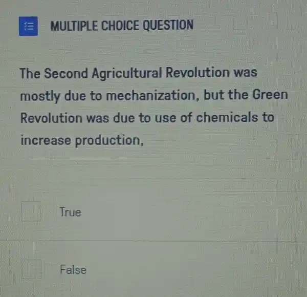 MULTIPLE CHOICE QUESTION
The Second Agricultu al Revolution was
mostly due to mechanization , but the Green
Revolution was due to use of chemicals to
increase production,
True
False