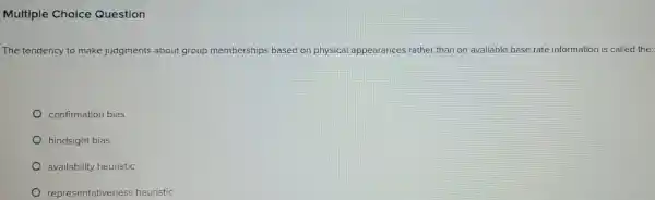 Multiple Choice Question
The tendency to make judgments about group memberships based on physical appearances rather than on available base rate information is called the:
confirmation bias
hindsight bias
availability heuristic
representativeness heuristic