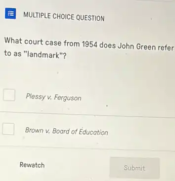 MULTIPLE CHOICE QUESTION
What court case from 1954 does John Green refer
to as "landmark"?
Plessy v. Ferguson
Brown v. Board of Education
Rewatch