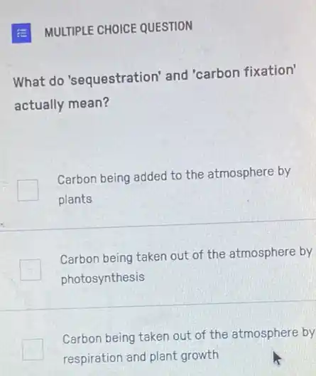 MULTIPLE CHOICE QUESTION
What do'sequestration and 'carbon fixation'
actually mean?
Carbon being added to the atmosphere by
plants
Carbon being taken out of the atmosphere by
photosynthesis
Carbon being taken out of the atmosphere by