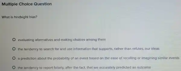 Multiple Choice Question
What is hindsight bias?
evaluating alternatives and making choices among them
the tendency to search for and use information that supports rather than refutes ,our ideas
a prediction about the probability of an event based on the ease of recalling or imagining similar events
the tendency to report falsely,after the fact, that we accurately predicted an outcome