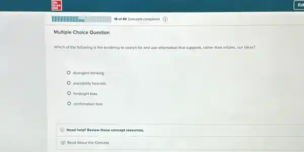 Multiple Choice Question
Which of the following is the tendency to search for and use info information that supports. rather than refutes, our ideas?
divergent thinking
availability heuristic
hindsight bias
confirmation bias
C Need help? Review these concept resources.
(1) Read About the Concept