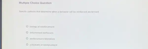 Multiple Cholce Question
Specific patterns that determine when a behavior will be reinforced are termed:
timings of reinforcement
determinant reinforcers
reinforcement timetables
schedules of reinforcement