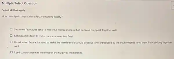 Multiple Select Question
Select all that apply
How does lipid composition affect membrane fluidity?
Saturated fatty acids tend to make the membrane less fluid because they pack together well.
Sphingolipids tend to make the membrane less fluid.
Unsaturated fatty acids tend to make the membrane less fluid because kinks introduced by the double bonds keep them from packing together
well.
Lipid composition has no effect on the fluidity of membranes.