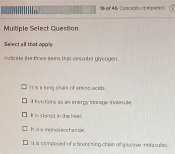 Multiple Select Question
Select all that apply
Indicate the three items that describe glycogen.
It is a long chain of amino acids.
It functions as an energy storage molecule.
It is stored in the liver.
It is a monosaccharide.
It is composed of a branching chain of glucose molecules.