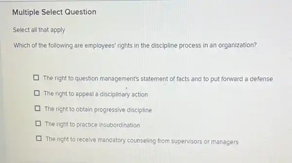 Multiple Select Question
Select all that apply
Which of the following are employees' rights in the discipline process in an organization?
The right to question management's statement of facts and to put forward a defense
The right to appeal a disciplinary action
The right to obtain progressive discipline
The right to practice insubordination
The right to receive mandatory counseling from supervisors or managers